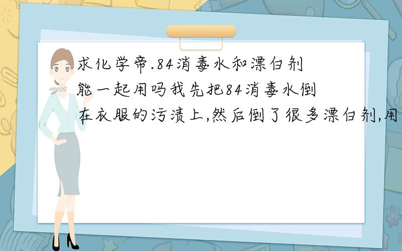 求化学帝.84消毒水和漂白剂能一起用吗我先把84消毒水倒在衣服的污渍上,然后倒了很多漂白剂,用温水泡了一会儿,结果之前被染成粉红色的白色针织衫污渍没洗掉,而且白一块粉一块的= =.一件