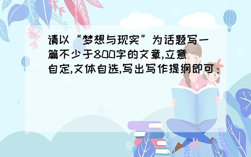 请以“梦想与现实”为话题写一篇不少于800字的文章,立意自定,文体自选,写出写作提纲即可：