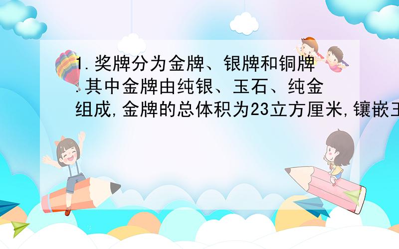 1.奖牌分为金牌、银牌和铜牌.其中金牌由纯银、玉石、纯金组成,金牌的总体积为23立方厘米,镶嵌玉石的体积为5.4立方厘米,纯金的质量约为6克（已知：玉石的密度=3.0克/立方厘米,金的密度=19.