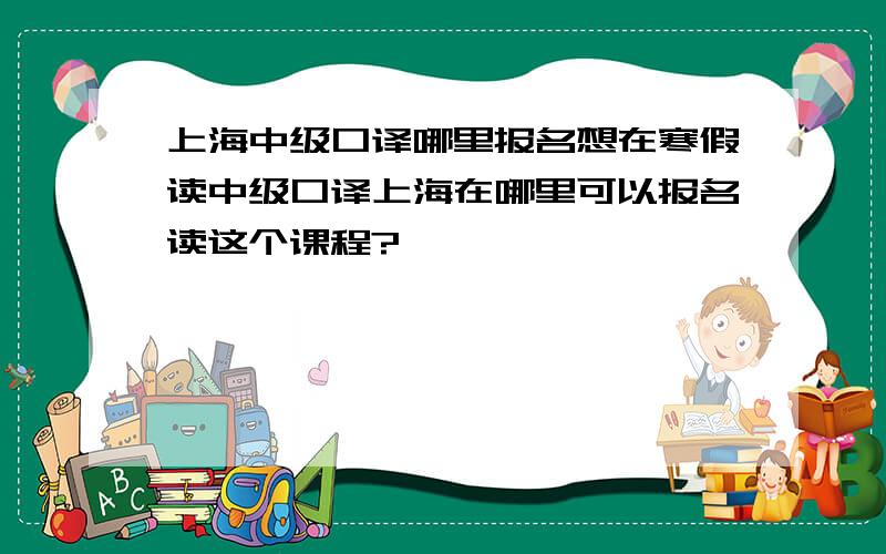 上海中级口译哪里报名想在寒假读中级口译上海在哪里可以报名读这个课程?