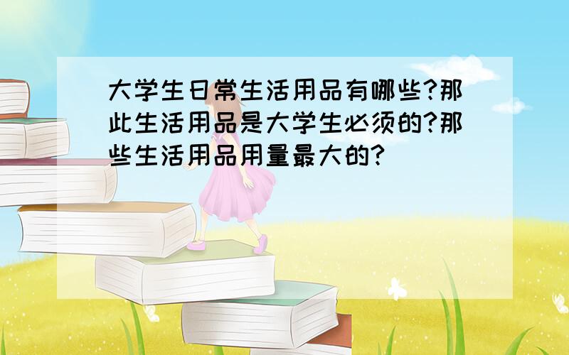 大学生日常生活用品有哪些?那此生活用品是大学生必须的?那些生活用品用量最大的?