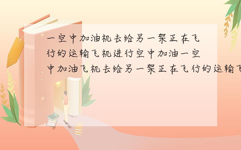 一空中加油机去给另一架正在飞行的运输飞机进行空中加油一空中加油飞机去给另一架正在飞行的运输飞机进行空中加油,在开始加油时,运输飞机的油箱余油量为40吨,加油飞机的加油油箱余