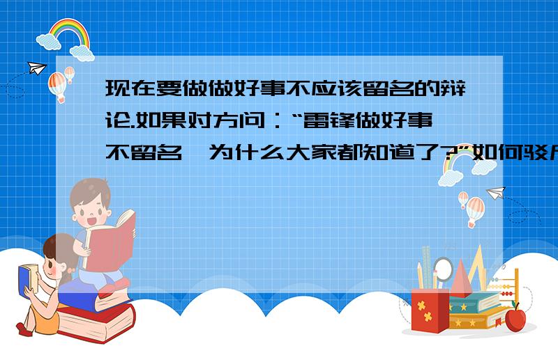 现在要做做好事不应该留名的辩论.如果对方问：“雷锋做好事不留名,为什么大家都知道了?”如何驳斥?急