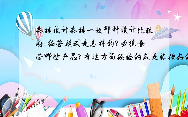 茶楼设计茶楼一般那种设计比较好,经营模式是怎样的?必须兼营哪些产品?有这方面经验的或是装修好的给我些建议.