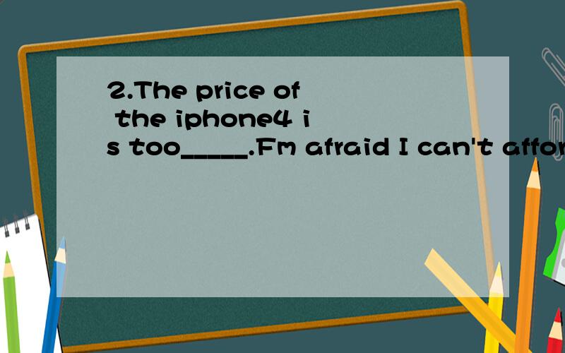 2.The price of the iphone4 is too_____.Fm afraid I can't afford it.A.high B.expensive C.cheap2.The price of the iphone4 is too_____.Fm afraid I can't afford it.A.high B.expensive C.cheap D.low