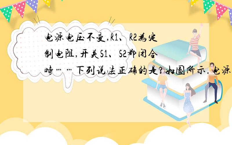 电源电压不变,R1、R2为定制电阻,开关S1、S2都闭合时……下列说法正确的是?如图所示.电源电压不变,R1、R2为定值电阻,开关S1、S2都闭合时,电流表A与电压表V1、V2均有示数.当开关S2由闭合到断开