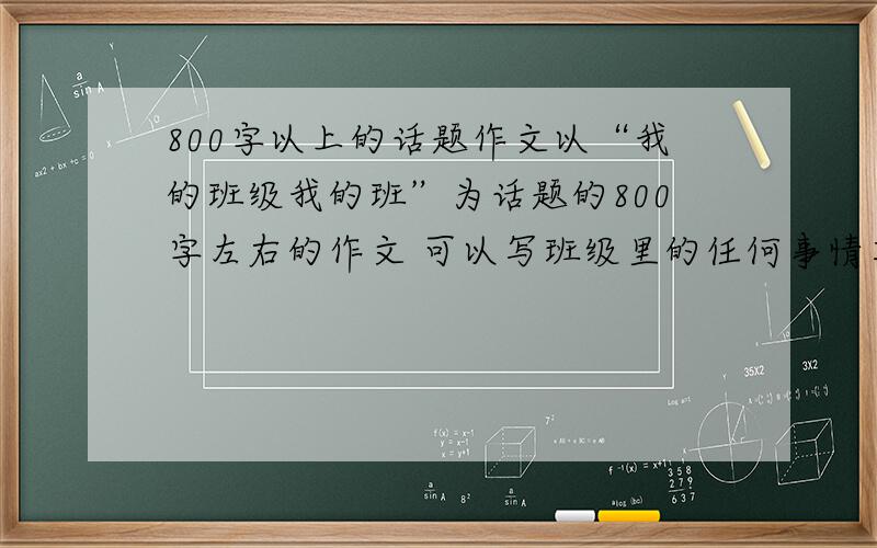 800字以上的话题作文以“我的班级我的班”为话题的800字左右的作文 可以写班级里的任何事情其他不限 我明天要交的大家帮帮忙