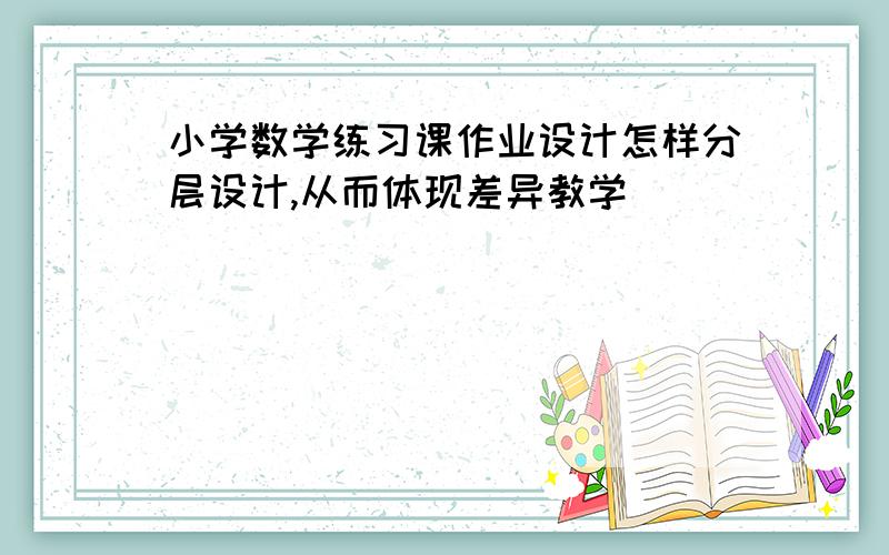 小学数学练习课作业设计怎样分层设计,从而体现差异教学