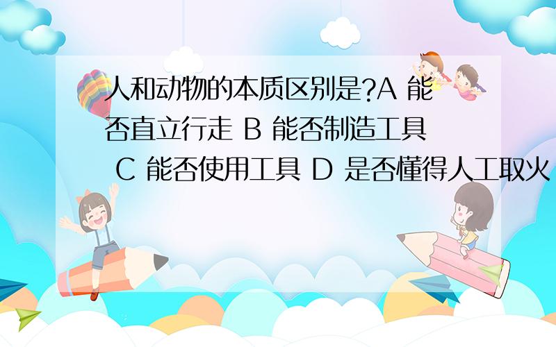 人和动物的本质区别是?A 能否直立行走 B 能否制造工具 C 能否使用工具 D 是否懂得人工取火 别误人子弟啊.