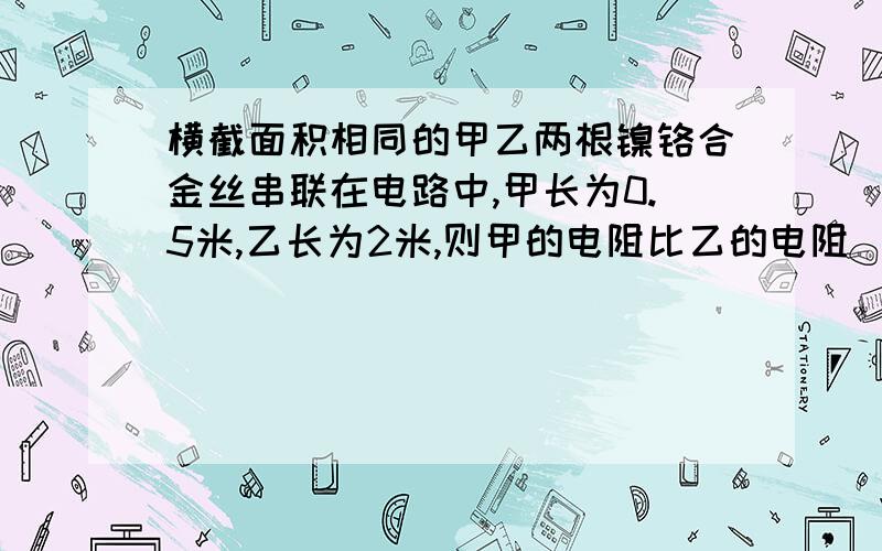 横截面积相同的甲乙两根镍铬合金丝串联在电路中,甲长为0.5米,乙长为2米,则甲的电阻比乙的电阻（ ）,通过甲的电流和乙的电流（ ） 只须解释一下为什么第二个空是相等,电阻大了电流不是