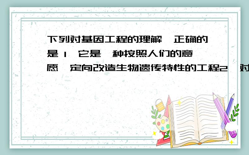 下列对基因工程的理解,正确的是 1、它是一种按照人们的意愿,定向改造生物遗传特性的工程2、对基因进行人为改造 3、是体内进行的人为基因重组 4、在实验室内,利用相关的酶和原料合成DNA