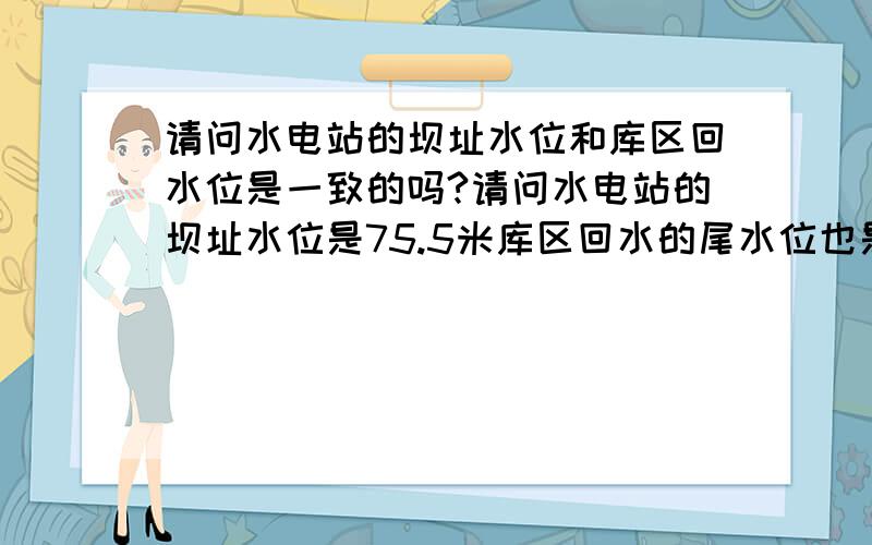 请问水电站的坝址水位和库区回水位是一致的吗?请问水电站的坝址水位是75.5米库区回水的尾水位也是75.