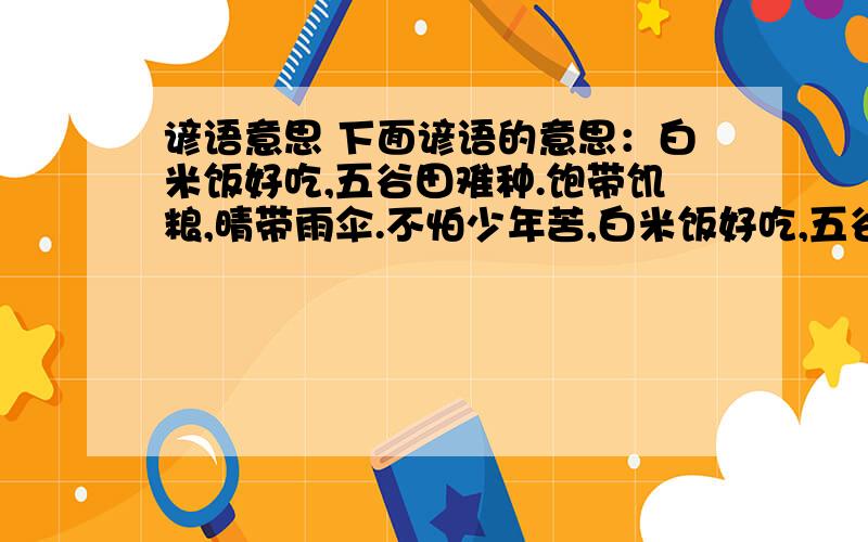 谚语意思 下面谚语的意思：白米饭好吃,五谷田难种.饱带饥粮,晴带雨伞.不怕少年苦,白米饭好吃,五谷田难种.饱带饥粮,晴带雨伞.不怕少年苦,只怕老来穷.刀不磨要生锈,人不学要落后迟干不如