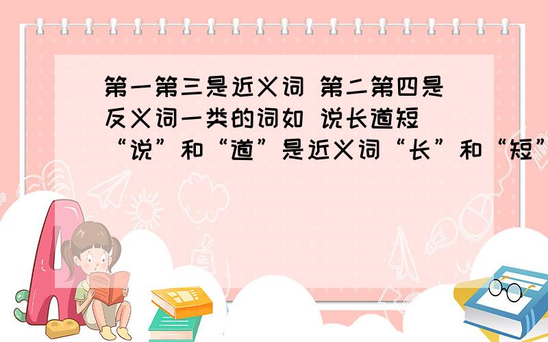 第一第三是近义词 第二第四是反义词一类的词如 说长道短 “说”和“道”是近义词“长”和“短”是反义词要三个!