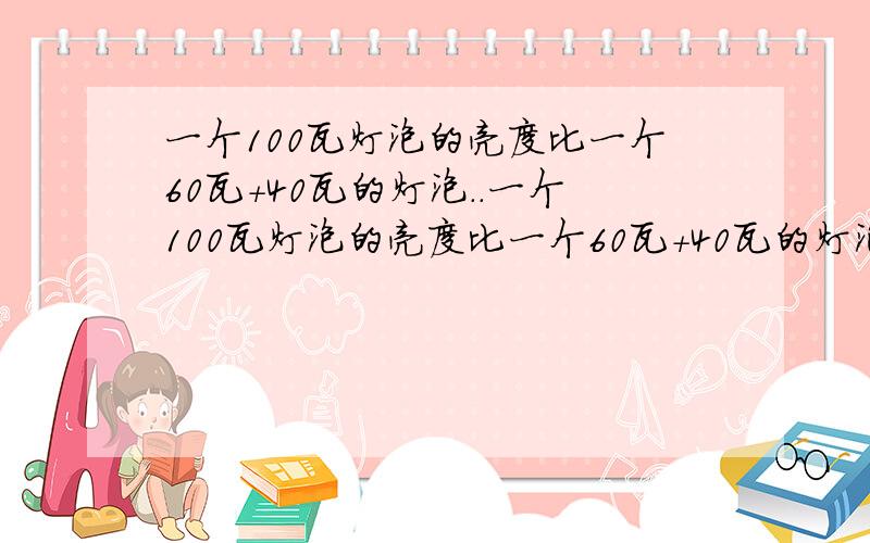 一个100瓦灯泡的亮度比一个60瓦+40瓦的灯泡..一个100瓦灯泡的亮度比一个60瓦+40瓦的灯泡.亮度可以比较么?如果不可以说明原因,谢