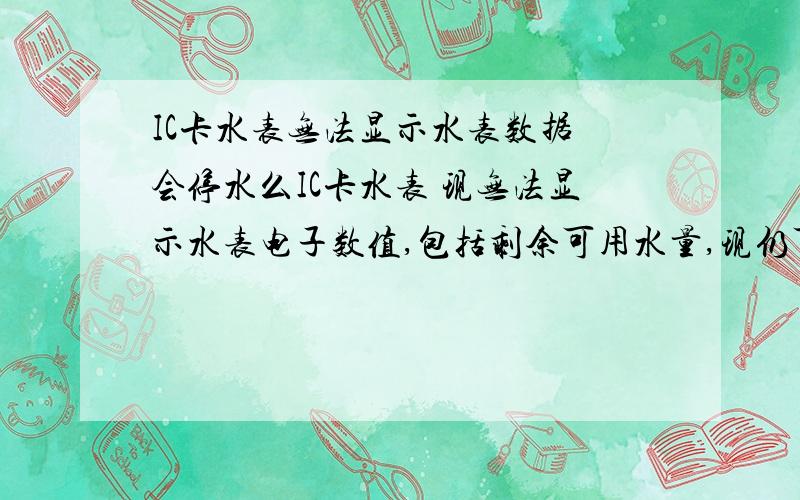 IC卡水表无法显示水表数据 会停水么IC卡水表 现无法显示水表电子数值,包括剩余可用水量,现仍可正常出水,请问在用完上次充值金额后,仍会出水来么,还时会停水了.