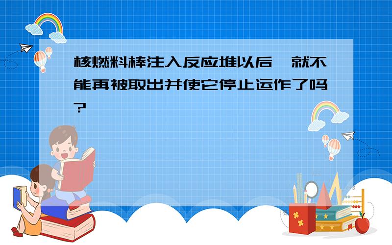 核燃料棒注入反应堆以后,就不能再被取出并使它停止运作了吗?