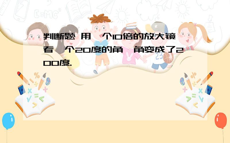 判断题 用一个10倍的放大镜看一个20度的角,角变成了200度.