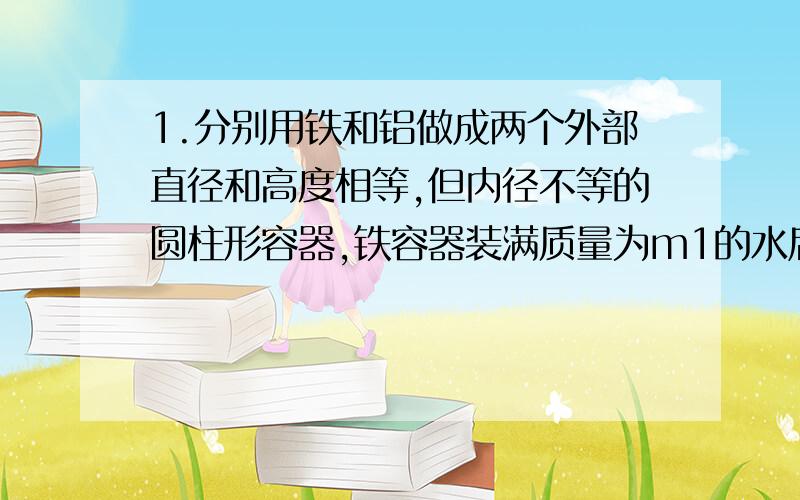 1.分别用铁和铝做成两个外部直径和高度相等,但内径不等的圆柱形容器,铁容器装满质量为m1的水后总重为G1；铝容器装满质量为m2的水后总重为G2.下列关系中可能正确的是A．G1m2C．G1m2 D．G1>G2,