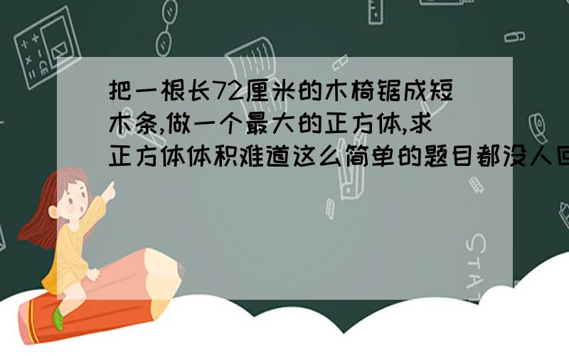 把一根长72厘米的木椅锯成短木条,做一个最大的正方体,求正方体体积难道这么简单的题目都没人回答吗？(+﹏+)~狂晕