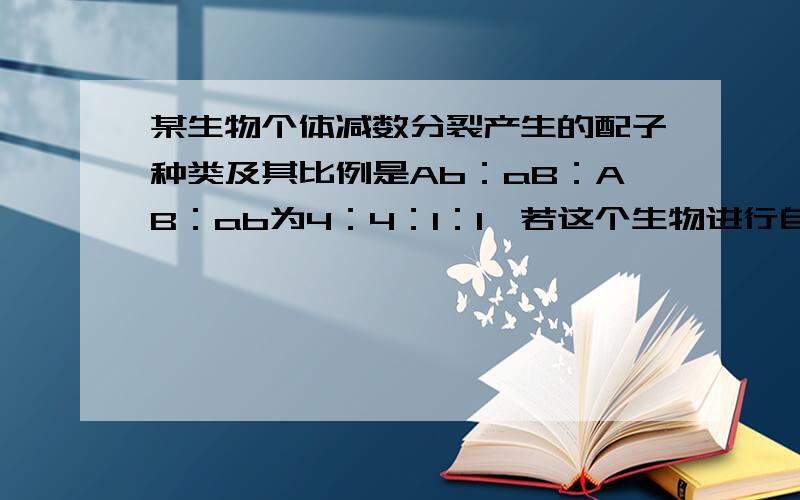 某生物个体减数分裂产生的配子种类及其比例是Ab：aB：AB：ab为4：4：1：l,若这个生物进行自交,其后代出现纯合体的概率是 A1／16 B1／64 C1／100 D34/100可不可以Ab*ABa 不是计算过程.