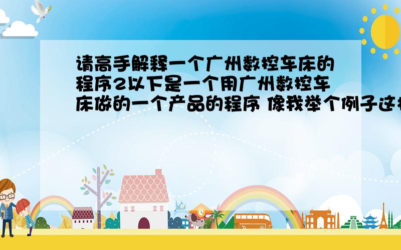 请高手解释一个广州数控车床的程序2以下是一个用广州数控车床做的一个产品的程序 像我举个例子这样解释啊 可是小弟真的很需要你帮忙啊 G1 X 16.0 F200 直线补插X轴到16.0 进给速度200 这个