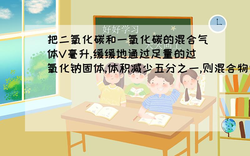 把二氧化碳和一氧化碳的混合气体V毫升,缓缓地通过足量的过氧化钠固体,体积减少五分之一,则混合物中二氧