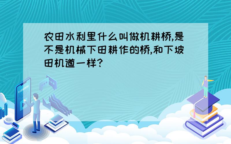 农田水利里什么叫做机耕桥,是不是机械下田耕作的桥,和下坡田机道一样?