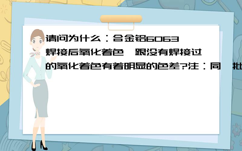 请问为什么：合金铝6063,焊接后氧化着色,跟没有焊接过的氧化着色有着明显的色差?注：同一批材料,同一缸氧化药水,相同的氧化时间,同一挂产品放去氧化