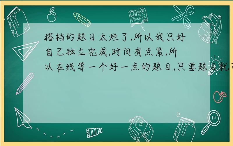 搭档的题目太烂了,所以我只好自己独立完成,时间有点紧,所以在线等一个好一点的题目,只要题目就可以了,