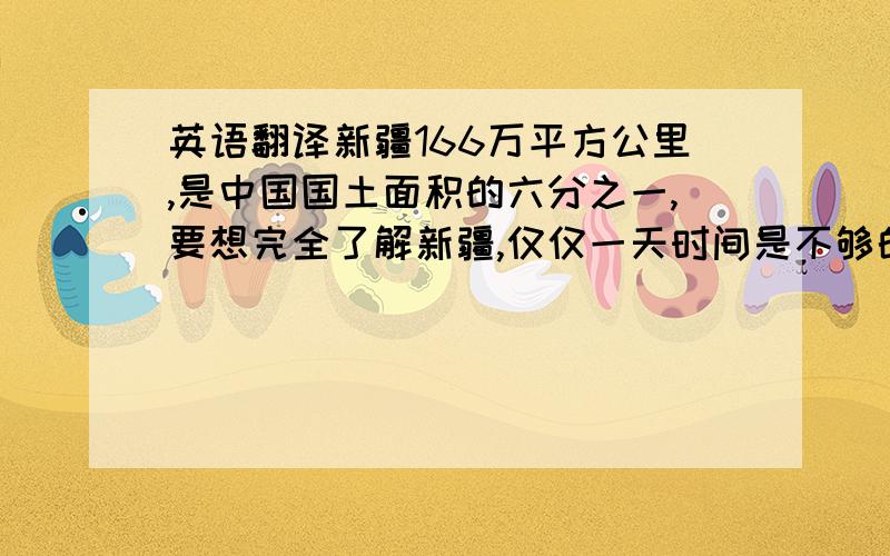 英语翻译新疆166万平方公里,是中国国土面积的六分之一,要想完全了解新疆,仅仅一天时间是不够的,希望下次你能多呆些时间,去新疆其它地方看看