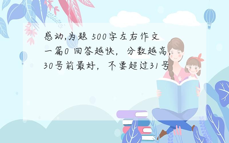 感动,为题 500字左右作文一篇0 回答越快，分数越高，30号前最好，不要超过31号