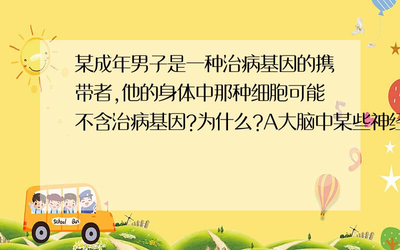 某成年男子是一种治病基因的携带者,他的身体中那种细胞可能不含治病基因?为什么?A大脑中某些神经元 B精原细胞 C所有体细胞 D某些精细胞