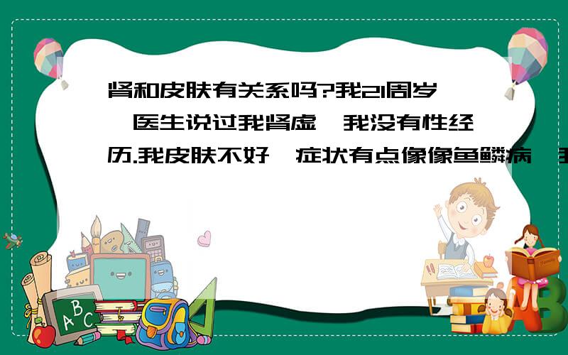 肾和皮肤有关系吗?我21周岁,医生说过我肾虚,我没有性经历.我皮肤不好,症状有点像像鱼鳞病,我也不知道是不是,我看过医生他也没诊断出来是什么皮肤病,给我开药我也吃了,但是一点效果也