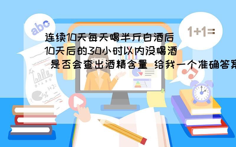 连续10天每天喝半斤白酒后 10天后的30小时以内没喝酒 是否会查出酒精含量 给我一个准确答案 很重要 谢谢了