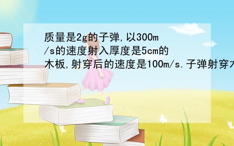 质量是2g的子弹,以300m/s的速度射入厚度是5cm的木板,射穿后的速度是100m/s.子弹射穿木板的过程中受到的平均阻力是多大?你对题目中所说的“平均”一词有什么认识?（第一问40分,