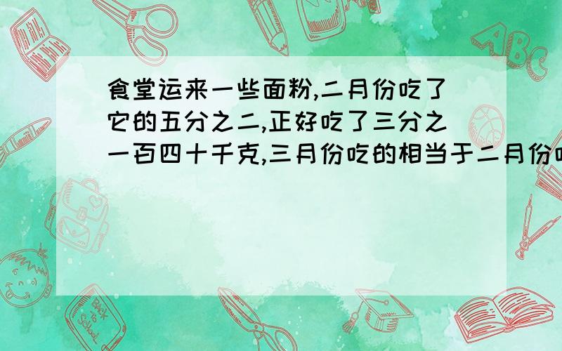 食堂运来一些面粉,二月份吃了它的五分之二,正好吃了三分之一百四十千克,三月份吃的相当于二月份吃的四分之三,三月份吃了多少千克?