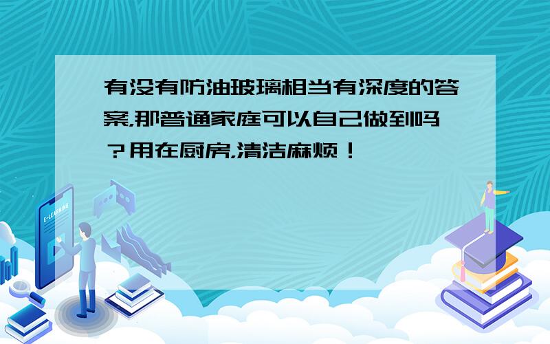 有没有防油玻璃相当有深度的答案，那普通家庭可以自己做到吗？用在厨房，清洁麻烦！