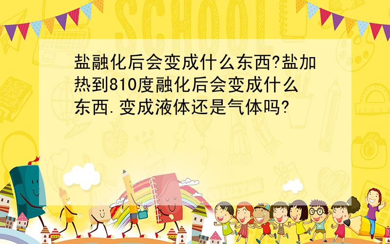 盐融化后会变成什么东西?盐加热到810度融化后会变成什么东西.变成液体还是气体吗?