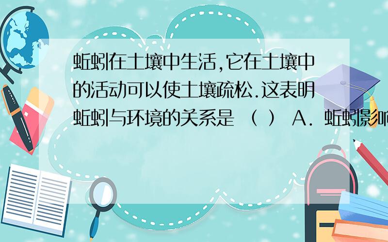 蚯蚓在土壤中生活,它在土壤中的活动可以使土壤疏松.这表明蚯蚓与环境的关系是 （ ） A．蚯蚓影响环境 B.蚯蚓在土壤中生活,它在土壤中的活动可以使土壤疏松.这表明蚯蚓与环境的关系是