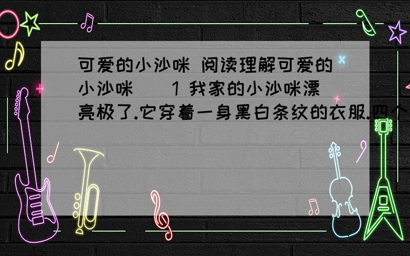 可爱的小沙咪 阅读理解可爱的小沙咪　　1 我家的小沙咪漂亮极了.它穿着一身黑白条纹的衣服.四个爪子雪白雪白的,像是戴着四只白色的手套.　　2 我和小沙咪特别亲密.　　3 每天早晨,我都