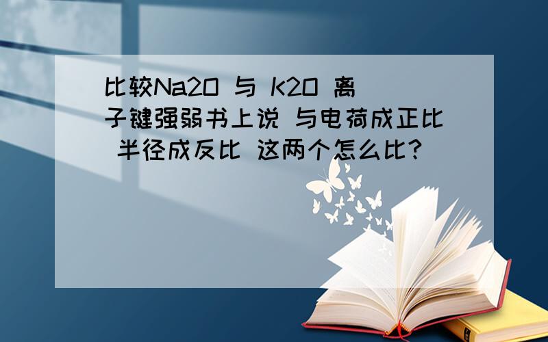 比较Na2O 与 K2O 离子键强弱书上说 与电荷成正比 半径成反比 这两个怎么比?