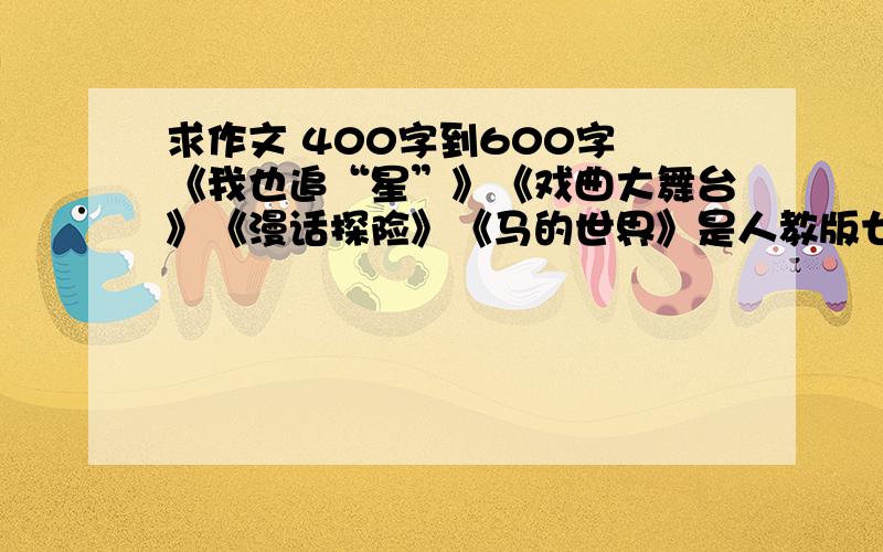 求作文 400字到600字 《我也追“星”》《戏曲大舞台》《漫话探险》《马的世界》是人教版七年级下册语文书三到六单元的作文 400到600字只写 我也追“星” 和 漫话探险