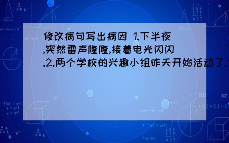 修改病句写出病因 1.下半夜,突然雷声隆隆,接着电光闪闪.2.两个学校的兴趣小组昨天开始活动了.修改病句写出病因3.王老师对我们可好了,说话总是甜言蜜语的.4燕子,啄木鸟,和青蛙等益鸟都专