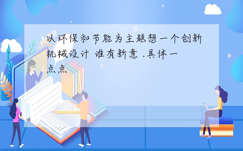 以环保和节能为主题想一个创新机械设计 谁有新意 .具体一点点