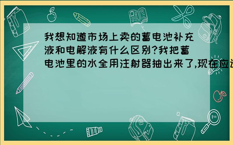 我想知道市场上卖的蓄电池补充液和电解液有什么区别?我把蓄电池里的水全用注射器抽出来了,现在应该是加补充液还是电解液?