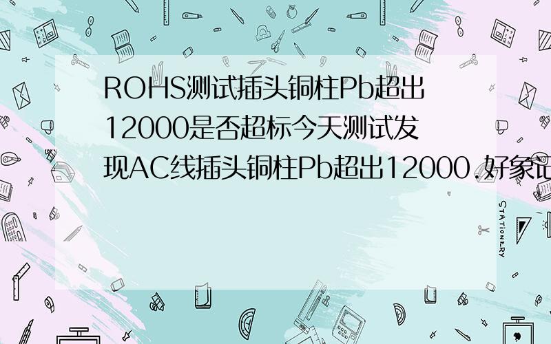 ROHS测试插头铜柱Pb超出12000是否超标今天测试发现AC线插头铜柱Pb超出12000.好象记的有豁免的,只是一时记不的了.求问!