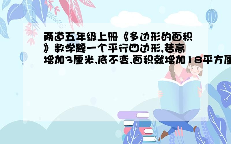 两道五年级上册《多边形的面积》数学题一个平行四边形,若高增加3厘米,底不变,面积就增加18平方厘米：若高不变,底减少6厘米,面积就减少24平方厘米.原来平行四边形的面积是多少平方厘米?