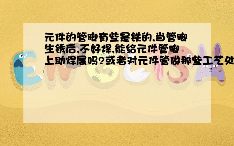 元件的管脚有些是铁的,当管脚生锈后,不好焊,能给元件管脚上助焊层吗?或者对元件管做那些工艺处理,裕宏在此先谢了.元件引脚原先是铁外表面镀锌铜,生锈后镀层脱落,我对引脚做去氧化处