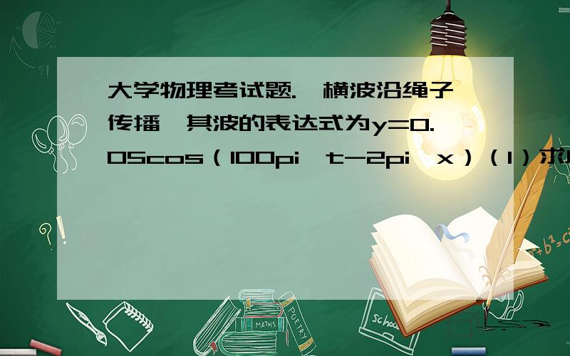 大学物理考试题.一横波沿绳子传播,其波的表达式为y=0.05cos（100pi*t-2pi*x）（1）求此波的振幅,波速,频率和波长（2）求绳子上各质点的最大振动速度和最大振动加速度（3）求x1=0.2m处和x2=0.7m处